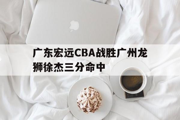 IM电竞官网_广东宏远CBA战胜广州龙狮徐杰三分命中